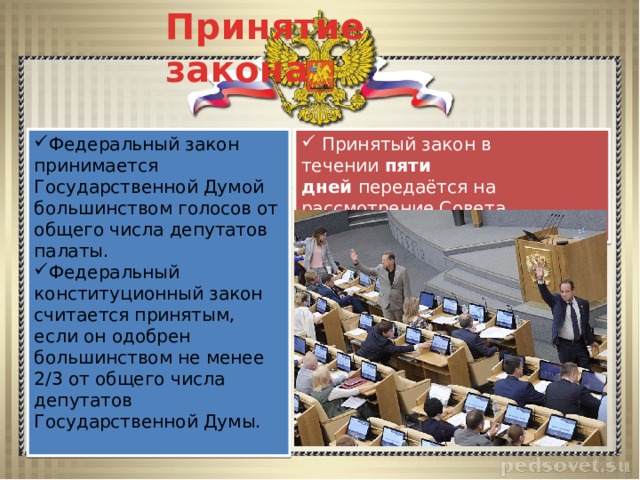 Принятие закона  Принятый закон в течении  пяти дней  передаётся на рассмотрение Совета Федерации. Ст. 107. Федеральный закон принимается Государственной Думой большинством голосов от общего числа депутатов палаты. Федеральный конституционный закон считается принятым, если он одобрен большинством не менее 2/3 от общего числа депутатов Государственной Думы. 