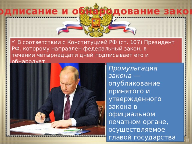 Подписание и обнародование закона  В соответствии с Конституцией РФ (ст. 107) Президент РФ, которому направлен федеральный закон, в течении четырнадцати дней подписывает его и обнародует Промульгация закона  — опубликование принятого и утвержденного закона в официальном печатном органе, осуществляемое главой государства 