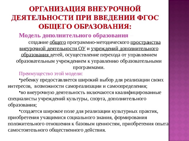 Модель дополнительного образования – создание общего программно-методического пространства внеурочной деятельности ОУ и учреждений дополнительного образования детей, осуществление перехода от управлением образовательным учреждением к управлению образовательными программами. Преимущество этой модели: ребенку предоставляется широкий выбор для реализации своих интересов, возможности самореализации и самоопределения; во внеурочную деятельность включаются квалифицированные специалисты учреждений культуры, спорта, дополнительного образования; создается широкое поле для реализации культурных практик, приобретения учащимися социального знания, формирования положительного отношения к базовым ценностям, приобретения опыта самостоятельного общественного действия. 