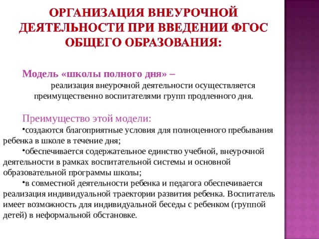 Модель «школы полного дня» – реализация внеурочной деятельности осуществляется преимущественно воспитателями групп продленного дня. Преимущество этой модели: создаются благоприятные условия для полноценного пребывания ребенка в школе в течение дня; обеспечивается содержательное единство учебной, внеурочной деятельности в рамках воспитательной системы и основной образовательной программы школы; в совместной деятельности ребенка и педагога обеспечивается реализация индивидуальной траектории развития ребенка. Воспитатель имеет возможность для индивидуальной беседы с ребенком (группой детей) в неформальной обстановке. 