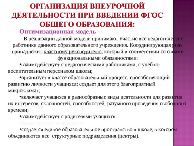 Оптимизационная модель – В реализации данной модели принимают участие все педагогические работники данного образовательного учреждения. Координирующая роль принадлежит классному руководителю , который в соответствии со своими функциональными обязанностями: взаимодействует с педагогическими работниками, с учебно-воспитательным персоналом школы; организует в классе образовательный процесс, способствующий развитию личности учащихся; создает для этого благоприятный микроклимат; включает учащихся в разнообразные виды деятельности для развития их интересов, склонностей, способностей, разумного проведения свободного времени; взаимодействует с родителями учащихся. Преимущество этой модели: создается единое образовательное пространство в школе, в котором объединяются все структурные подразделения (центры). 