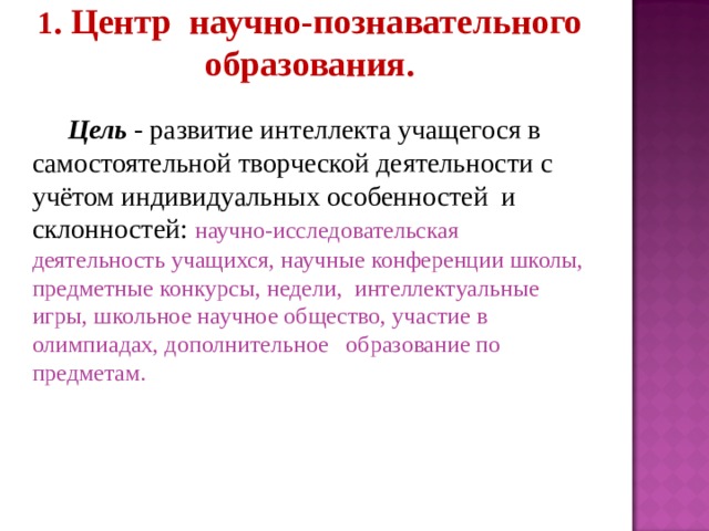 1 . Центр научно-познавательного образования.  Цель - развитие интеллекта учащегося в самостоятельной творческой деятельности с учётом индивидуальных особенностей и склонностей: научно-исследовательская деятельность учащихся, научные конференции школы, предметные конкурсы, недели, интеллектуальные игры, школьное научное общество, участие в олимпиадах, дополнительное образование по предметам.  