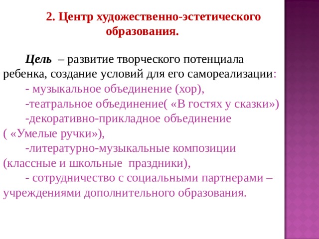 2. Центр художественно-эстетического образования.  Цель – развитие творческого потенциала ребенка, создание условий для его самореализации : - музыкальное объединение (хор), -театральное объединение( «В гостях у сказки») -декоративно-прикладное объединение ( «Умелые ручки»), -литературно-музыкальные композиции (классные и школьные праздники), - сотрудничество с социальными партнерами – учреждениями дополнительного образования. 
