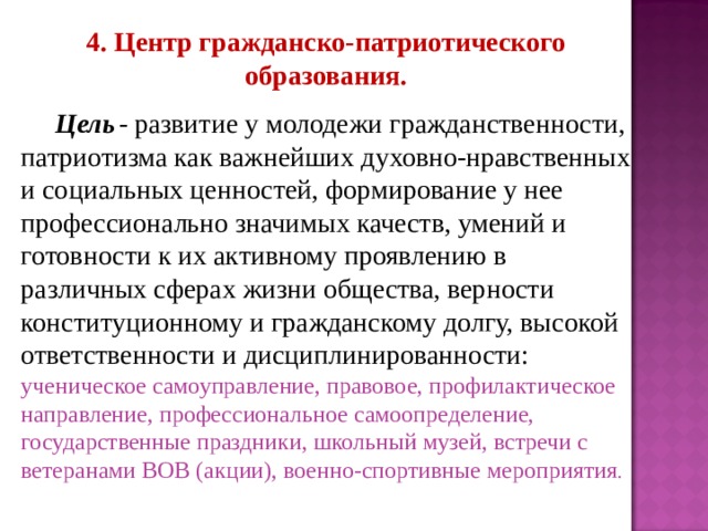 4. Центр гражданско-патриотического образования.   Цель  - развитие у молодежи гражданственности, патриотизма как важнейших духовно-нравственных и социальных ценностей, формирование у нее профессионально значимых качеств, умений и готовности к их активному проявлению в различных сферах жизни общества, верности конституционному и гражданскому долгу, высокой ответственности и дисциплинированности: ученическое самоуправление, правовое, профилактическое направление, профессиональное самоопределение, государственные праздники, школьный музей, встречи с ветеранами ВОВ (акции), военно-спортивные мероприятия . 
