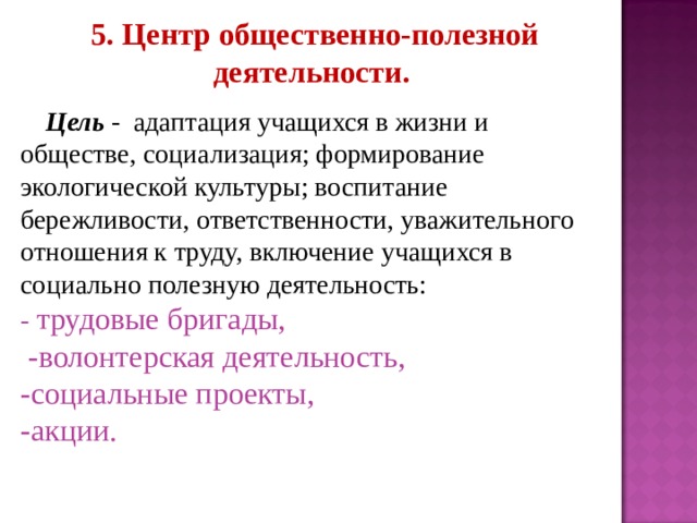  5. Центр общественно-полезной деятельности.   Цель - адаптация учащихся в жизни и обществе, социализация; формирование экологической культуры; воспитание бережливости, ответственности, уважительного отношения к труду, включение учащихся в социально полезную деятельность: -  трудовые бригады,  -волонтерская деятельность, -социальные проекты, -акции. 