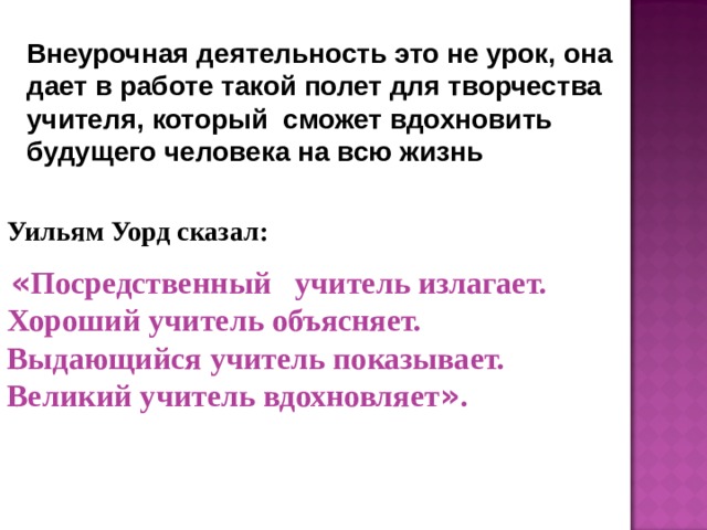 Внеурочная деятельность это не урок, она дает в работе такой полет для творчества учителя, который сможет вдохновить будущего человека на всю жизнь Уильям Уорд сказал:  « Посредственный учитель излагает. Хороший учитель объясняет. Выдающийся учитель показывает. Великий учитель вдохновляет » . 