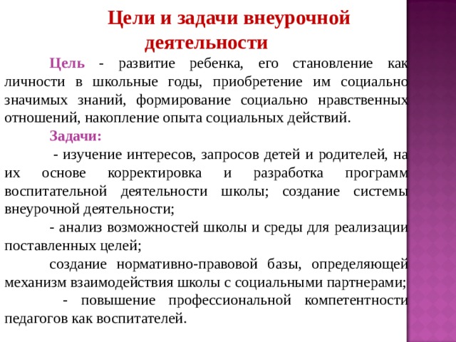 Цели и задачи внеурочной деятельности Цель - развитие ребенка, его становление как личности в школьные годы, приобретение им социально значимых знаний, формирование социально нравственных отношений, накопление опыта социальных действий. Задачи:  - изучение интересов, запросов детей и родителей, на их основе корректировка и разработка программ воспитательной деятельности школы; создание системы внеурочной деятельности; - анализ возможностей школы и среды для реализации поставленных целей; создание нормативно-правовой базы, определяющей механизм взаимодействия школы с социальными партнерами;  - повышение профессиональной компетентности педагогов как воспитателей. 