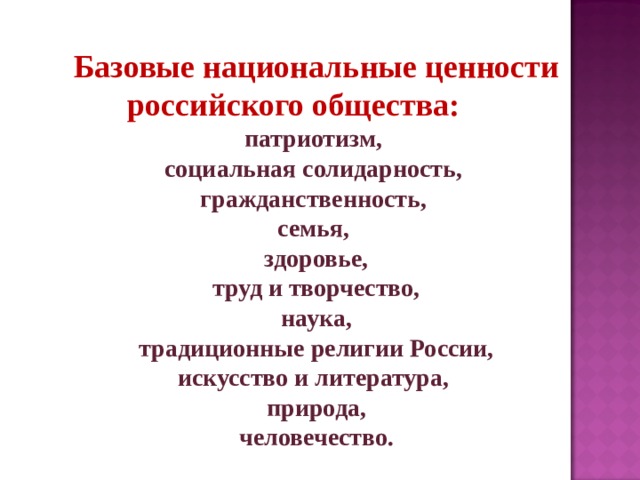 Базовые национальные ценности российского общества: патриотизм, социальная солидарность, гражданственность, семья, здоровье,  труд и творчество, наука,  традиционные религии России, искусство и литература, природа,  человечество. 