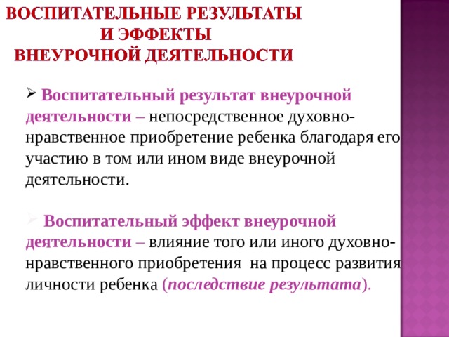  Воспитательный результат внеурочной деятельности – непосредственное духовно-нравственное приобретение ребенка благодаря его участию в том или ином виде внеурочной деятельности.   Воспитательный эффект внеурочной деятельности –  влияние того или иного духовно-нравственного приобретения на процесс развития личности ребенка ( последствие результата ). 