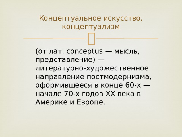 Концептуальное искусство, концептуализм (от лат. conceptus — мысль, представление) — литературно-художественное направление постмодернизма, оформившееся в конце 60-х — начале 70-х годов ХХ века в Америке и Европе. 