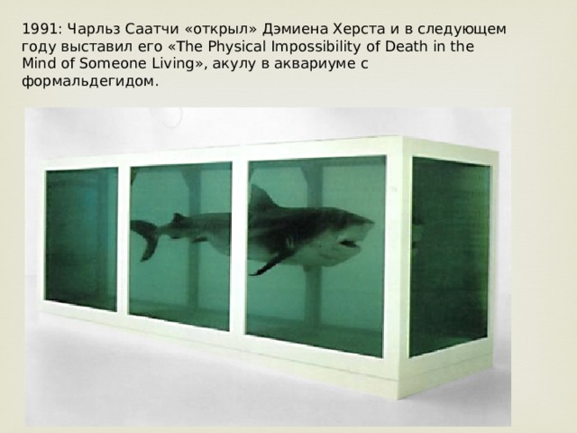 1991: Чарльз Саатчи «открыл» Дэмиена Херста и в следующем году выставил его «The Physical Impossibility of Death in the Mind of Someone Living», акулу в аквариуме с формальдегидом. 