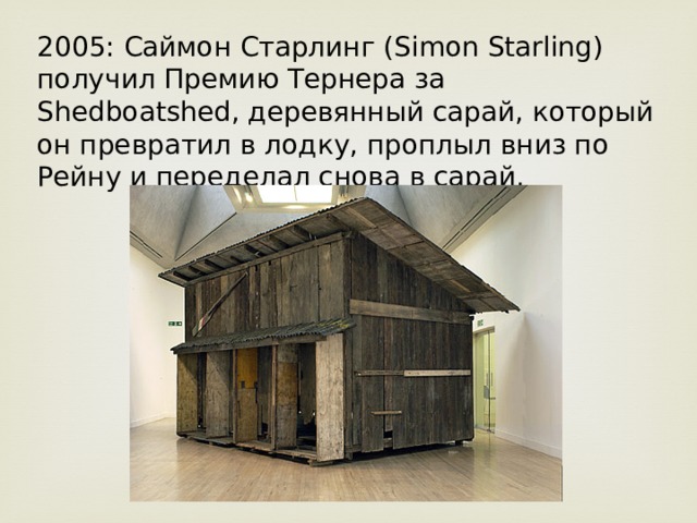 2005: Саймон Старлинг (Simon Starling) получил Премию Тернера за Shedboatshed, деревянный сарай, который он превратил в лодку, проплыл вниз по Рейну и переделал снова в сарай. 