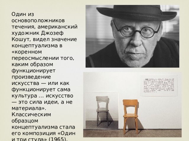 Один из основоположников течения, американский художник Джозеф Кошут, видел значение концептуализма в «коренном переосмыслении того, каким образом функционирует произведение искусства — или как функционирует сама культура … искусство — это сила идеи, а не материала». Классическим образцом концептуализма стала его композиция «Один и три стула» (1965), включающая стул, его фотографию и описание предмета из словаря. 