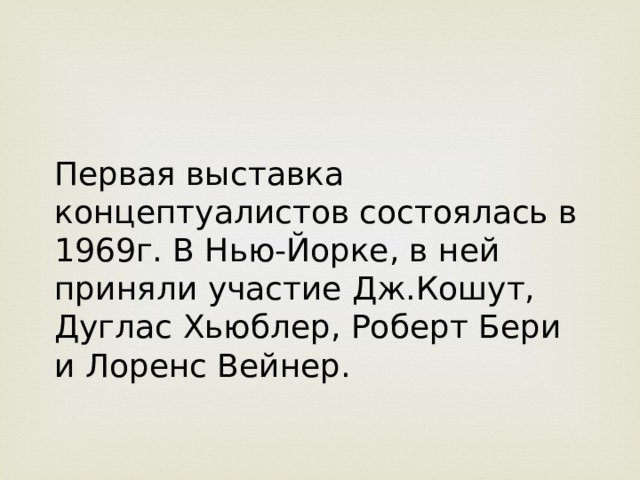 Первая выставка концептуалистов состоялась в 1969г. В Нью-Йорке, в ней приняли участие Дж.Кошут, Дуглас Хьюблер, Роберт Бери и Лоренс Вейнер. 