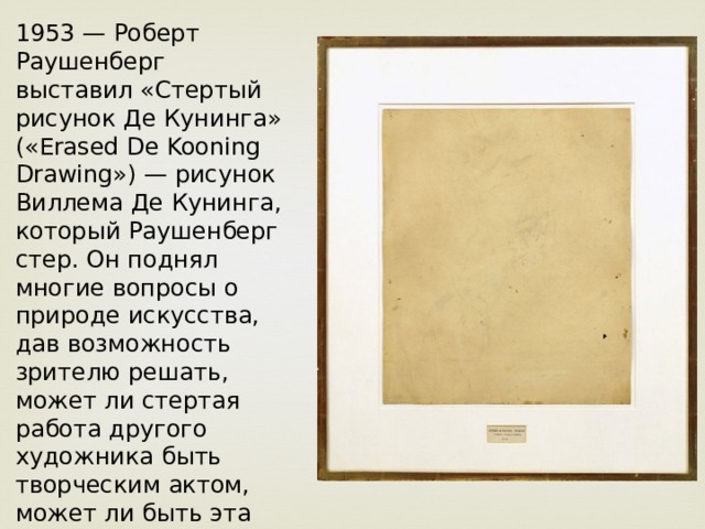 1953 — Роберт Раушенберг выставил «Стертый рисунок Де Кунинга» («Erased De Kooning Drawing») — рисунок Виллема Де Кунинга, который Раушенберг стер. Он поднял многие вопросы о природе искусства, дав возможность зрителю решать, может ли стертая работа другого художника быть творческим актом, может ли быть эта работа искусством только потому, что знаменитый Раушенберг стер её. 