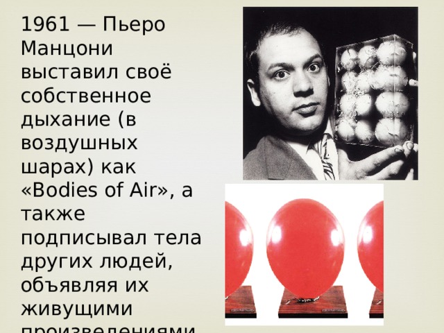 1961 — Пьеро Манцони выставил своё собственное дыхание (в воздушных шарах) как «Bodies of Air», а также подписывал тела других людей, объявляя их живущими произведениями искусства. 