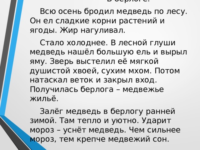  В берлоге. Всю осень бродил медведь по лесу. Он ел сладкие корни растений и ягоды. Жир нагуливал. Стало холоднее. В лесной глуши медведь нашёл большую ель и вырыл яму. Зверь выстелил её мягкой душистой хвоей, сухим мхом. Потом натаскал веток и закрыл вход. Получилась берлога – медвежье жильё. Залёг медведь в берлогу ранней зимой. Там тепло и уютно. Ударит мороз – уснёт медведь. Чем сильнее мороз, тем крепче медвежий сон. 