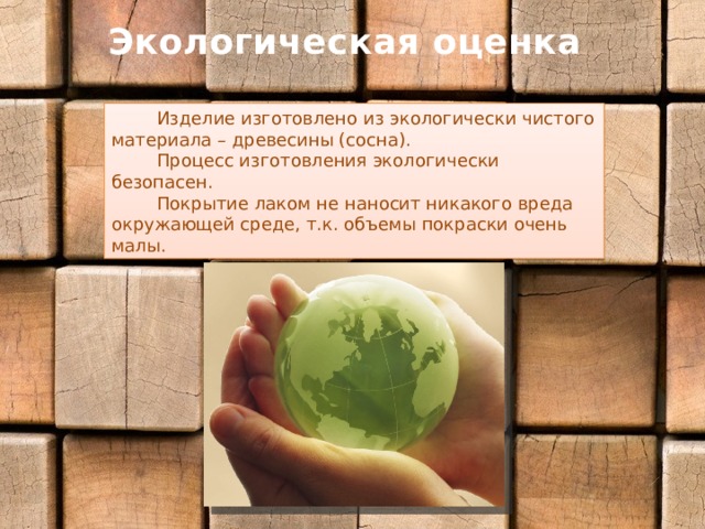 Экологическая оценка  Изделие изготовлено из экологически чистого материала – древесины (сосна).  Процесс изготовления экологически безопасен.  Покрытие лаком не наносит никакого вреда окружающей среде, т.к. объемы покраски очень малы. 