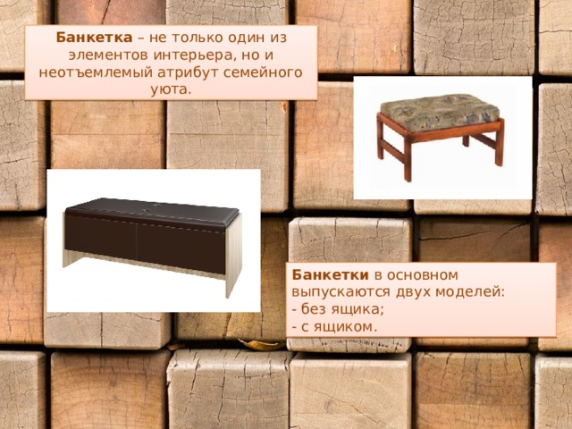 Банкетка – не только один из элементов интерьера, но и неотъемлемый атрибут семейного уюта. Банкетки в основном выпускаются двух моделей: - без ящика; - с ящиком. 
