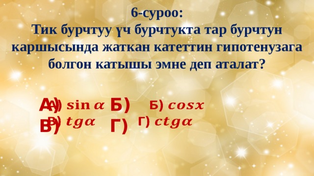 6-суроо:  Тик бурчтуу үч бурчтукта тар бурчтун каршысында жаткан катеттин гипотенузага болгон катышы эмне деп аталат? А)     Б)   В)     Г) 