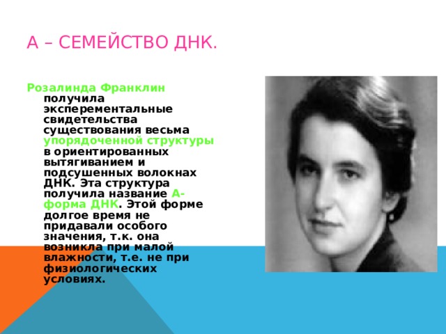 А – СЕМЕЙСТВО ДНК. Розалинда Франклин получила эксперементальные свидетельства существования весьма упорядоченной структуры в ориентированных вытягиванием и подсушенных волокнах ДНК. Эта структура получила название А-форма ДНК . Этой форме долгое время не придавали особого значения, т.к. она возникла при малой влажности, т.е. не при физиологических условиях. 