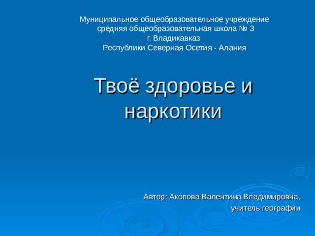 Муниципальное общеобразовательное учреждение  средняя общеобразовательная школа № 3 г. Владикавказ Республики Северная Осетия - Алания Твоё здоровье и наркотики     Автор: Акопова Валентина Владимировна, учитель географии 