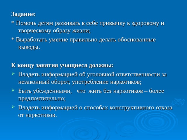 Цели: сформировать ценное отношение к своему здоровью; сформировать представление о влиянии наркотиков на здоровье; ознакомить с информацией об уголовной ответственности за незаконный оборот, употребление наркотиков; ознакомить с информацией о способах конструктивного отказа от наркотиков. 