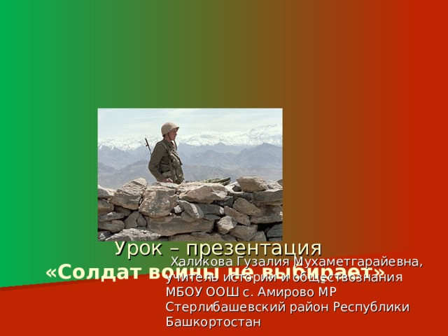              Урок – презентация  «Солдат войны не выбирает»  Халикова Гузалия Мухаметгарайевна, учитель истории и обществознания МБОУ ООШ с. Амирово МР Стерлибашевский район Республики Башкортостан 
