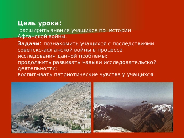 Цель урока :  расширить знания учащихся по истории Афганской войны. Задачи : познакомить учащихся с последствиями советско-афганской войны в процессе исследования данной проблемы; продолжить развивать навыки исследовательской деятельности; воспитывать патриотические чувства у учащихся. 