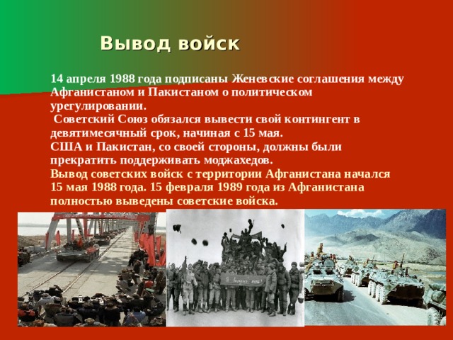  Вывод войск 14 апреля 1988 года подписаны Женевские соглашения между Афганистаном и Пакистаном о политическом урегулировании.  Советский Союз обязался вывести свой контингент в девятимесячный срок, начиная с 15 мая. США и Пакистан, со своей стороны, должны были прекратить поддерживать моджахедов. Вывод советских войск с территории Афганистана начался 15 мая 1988 года. 15 февраля 1989 года из Афганистана полностью выведены советские войска. 