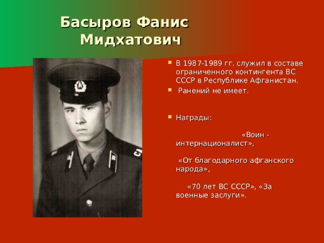  Басыров Фанис  Мидхатович В 1987-1989 гг. служил в составе ограниченного контингента ВС СССР в Республике Афганистан.  Ранений не имеет. Награды: «Воин - интернационалист», «От благодарного афганского народа», «70 лет ВС СССР», «За военные заслуги».    