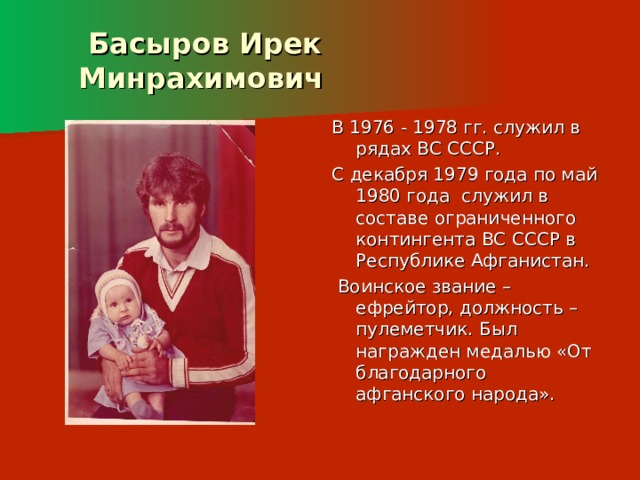    Басыров Ирек  Минрахимович   В 1976 - 1978 гг. служил в рядах ВС СССР. С декабря 1979 года по май 1980 года служил в составе ограниченного контингента ВС СССР в Республике Афганистан.  Воинское звание – ефрейтор, должность – пулеметчик. Был награжден медалью «От благодарного афганского народа». 