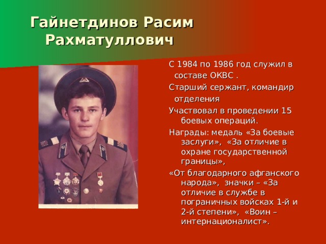  Гайнетдинов Расим  Рахматуллович С 1984 по 1986 год служил в  составе ОКВС . Старший сержант, командир  отделения Участвовал в проведении 15 боевых операций. Награды: медаль «За боевые заслуги», «За отличие в охране государственной границы», «От благодарного афганского народа», значки – «За отличие в службе в пограничных войсках 1-й и 2-й степени», «Воин – интернационалист». 