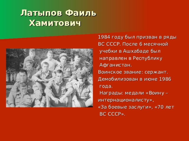 Латыпов Фаиль  Хамитович 1984 году был призван в ряды ВС СССР. После 6 месячной  учебки в Ашхабаде был  направлен в Республику  Афганистан. Воинское звание: сержант. Демобилизован в июне 1986  года.  Награды: медали «Воину – интернационалисту», «За боевые заслуги», «70 лет  ВС СССР». 