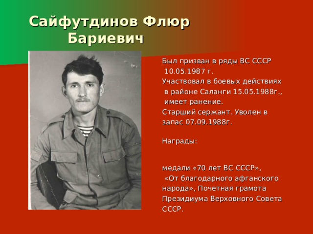  Сайфутдинов Флюр  Бариевич Был призван в ряды ВС СССР  10.05.1987 г. Участвовал в боевых действиях  в районе Саланги 15.05.1988г.,  имеет ранение. Старший сержант. Уволен в запас 07.09.1988г. Награды: медали «70 лет ВС СССР»,  «От благодарного афганского народа», Почетная грамота Президиума Верховного Совета СССР. 