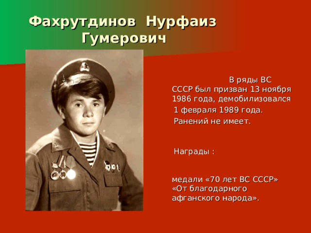  Фахрутдинов Нурфаиз  Гумерович  В ряды ВС СССР был призван 13 ноября 1986 года, демобилизовался  1 февраля 1989 года.  Ранений не имеет.  Награды : медали «70 лет ВС СССР» «От благодарного афганского народа». 