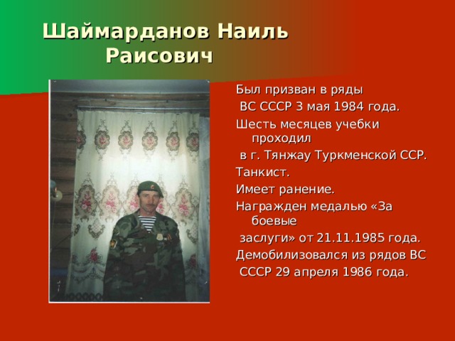  Шаймарданов Наиль  Раисович Был призван в ряды  ВС СССР 3 мая 1984 года. Шесть месяцев учебки проходил  в г. Тянжау Туркменской ССР. Танкист. Имеет ранение. Награжден медалью «За боевые  заслуги» от 21.11.1985 года. Демобилизовался из рядов ВС  СССР 29 апреля 1986 года. 