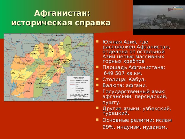  Афганистан:  историческая справка Южная Азия, где расположен Афганистан, отделена от остальной Азии цепью массивных горных хребтов Площадь Афганистана:  649 507 кв.км. Столица: Кабул. Валюта: афгани. Государственный язык: афганский, персидский,  пушту. Другие языки: узбекский, турецкий. Основные религии: ислам 99%, индуизм, иудаизм .  