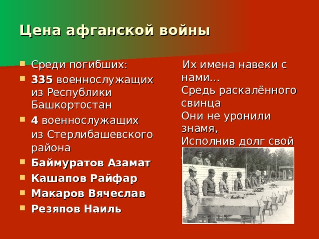 Цена афганской войны  Их имена навеки с нами...   Средь раскалённого свинца   Они не уронили знамя,   Исполнив долг свой до конца! Среди погибших: 335 военнослужащих из Республики Башкортостан 4 военнослужащих из Стерлибашевского  района Баймуратов Азамат Кашапов Райфар Макаров Вячеслав Резяпов Наиль 