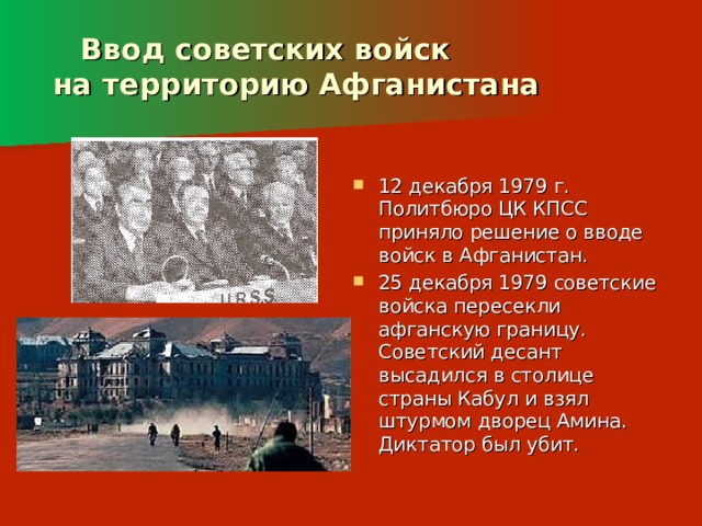  Ввод советских войск  на территорию Афганистана 12 декабря 1979 г. Политбюро ЦК КПСС приняло решение о вводе войск в Афганистан. 25 декабря 1979 советские войска пересекли афганскую границу. Советский десант высадился в столице страны Кабул и взял штурмом дворец Амина. Диктатор был убит. 