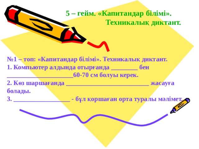 5 – гейм. «Капитандар білімі».   Техникалық диктант. № 1 – топ: «Капитандар білімі». Техникалық диктант. 1. Компьютер алдында отырғанда ________ бен ____________________ 60-70 см болуы керек. 2. Көз шаршағанда _________________________ жасауға болады. 3. _________________ - бұл қоршаған орта туралы мәлімет. 