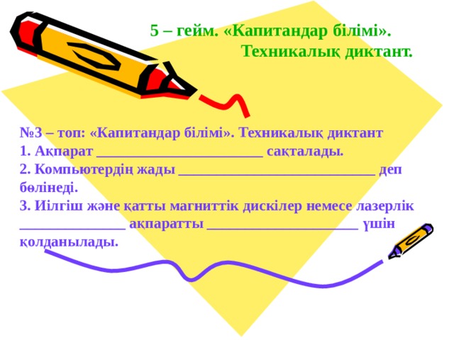 5 – гейм. «Капитандар білімі».   Техникалық диктант. № 3 – топ: «Капитандар білімі». Техникалық диктант 1. Ақпарат ______________________ сақталады. 2. Компьютердің жады __________________________ деп  бөлінеді. 3. Иілгіш және қатты магниттік дискілер немесе лазерлік ______________ ақпаратты ____________________ үшін қолданылады . 