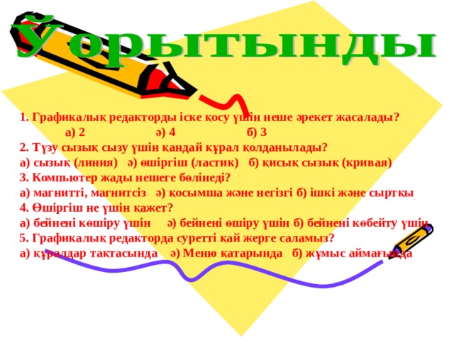 1. Графикалық редакторды іске қосу үшін неше әрекет жасалады?  а) 2   ә) 4   б) 3 2. Түзу сызық сызу үшін қандай құрал қолданылады? а) сызық (линия) ә) өшіргіш (ластик) б) қисық сызық (кривая) 3. Компьютер жады нешеге бөлінеді? а) магнитті, магнитсіз  ә) қосымша және негізгі б) ішкі және сыртқы 4. Өшіргіш не үшін қажет? а) бейнені көшіру үшін ә) бейнені өшіру үшін б) бейнені көбейту үшін 5. Графикалық редакторда суретті қай жерге саламыз? а) құралдар тақтасында ә) Меню қатарында  б) жұмыс аймағында 