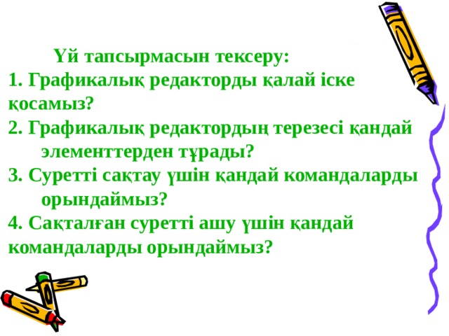   Үй тапсырмасын тексеру:   Үй тапсырмасын тексеру: 1. Графикалық редакторды қалай іске  қосамыз? 2. Графикалық редактордың терезесі қандай  элементтерден тұрады? 3. Суретті сақтау үшін қандай командаларды  орындаймыз? 4. Сақталған суретті ашу үшін қандай  командаларды орындаймыз? 