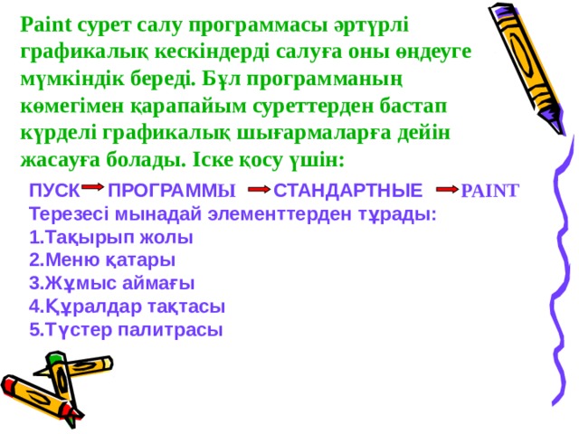 Paint сурет салу программасы әртүрлі графикалық кескіндерді салуға оны өңдеуге мүмкіндік береді. Бұл программаның көмегімен қарапайым суреттерден бастап күрделі графикалық шығармаларға дейін жасауға болады. Іске қосу үшін: ПУСК ПРОГРАММ Ы СТАНДАРТНЫЕ PAINT Терезесі мынадай элементтерден тұрады: Тақырып жолы Меню қатары Жұмыс аймағы Құралдар тақтасы Түстер палитрасы 
