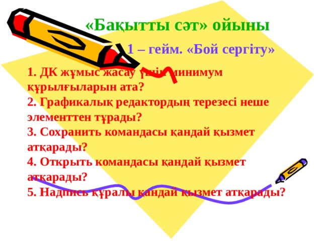 «Бақытты сәт» ойыны 1 – гейм. «Бой сергіту» 1. ДК жұмыс жасау үшін минимум  құрылғыларын ата? 2. Графикалық редактордың терезесі неше  элементтен тұрады? 3. Сохранить командасы қандай қызмет  атқарады? 4. Открыть командасы қандай қызмет  атқарады? 5. Надпись құралы қандай қызмет атқарады? 