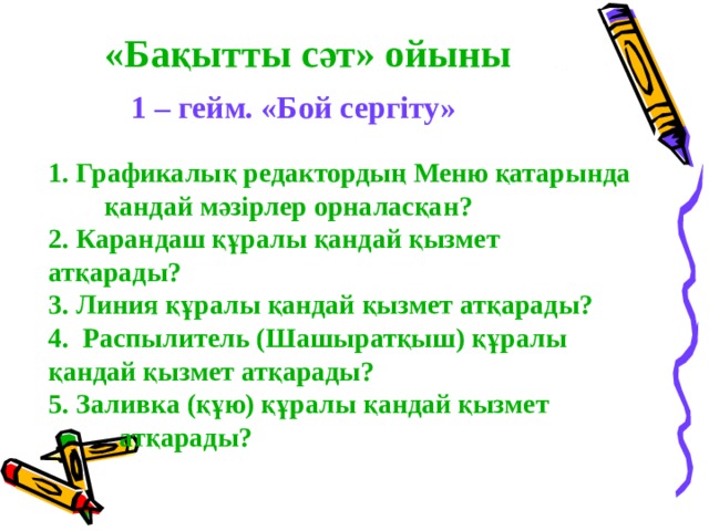«Бақытты сәт» ойыны 1 – гейм. «Бой сергіту» 1. Графикалық редактордың Меню қатарында  қандай мәзірлер орналасқан? 2. Карандаш құралы қандай қызмет  атқарады? 3. Линия құралы қандай қызмет атқарады? 4. Распылитель (Шашыратқыш) құралы  қандай қызмет атқарады? 5. Заливка (құю) құралы қандай қызмет    атқарады? 