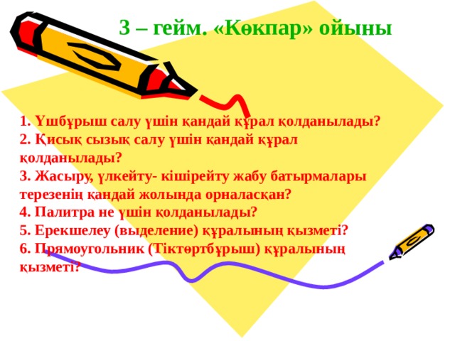 3 – гейм. «Көкпар» ойыны 1. Үшбұрыш салу үшін қандай құрал қолданылады? 2. Қисық сызық салу үшін қандай құрал  қолданылады? 3. Жасыру, үлкейту- кішірейту жабу батырмалары  терезенің қандай жолында орналасқан? 4. Палитра не үшін қолданылады? 5. Ерекшелеу (выделение) құралының қызметі? 6. Прямоугольник (Тіктөртбұрыш) құралының  қызметі? 