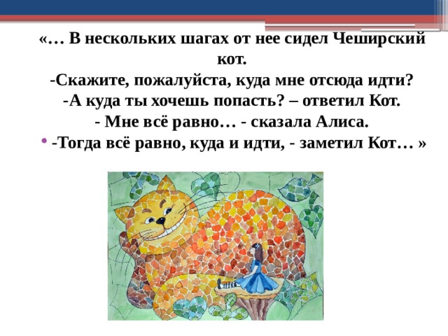 «… В нескольких шагах от нее сидел Чеширский кот. -Скажите, пожалуйста, куда мне отсюда идти? -А куда ты хочешь попасть? – ответил Кот. - Мне всё равно… - сказала Алиса. -Тогда всё равно, куда и идти, - заметил Кот… » 