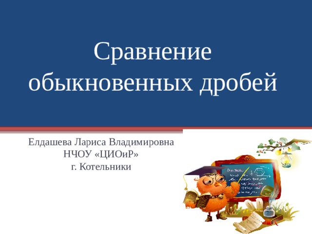 Сравнение обыкновенных дробей Елдашева Лариса Владимировна НЧОУ «ЦИОиР» г. Котельники 